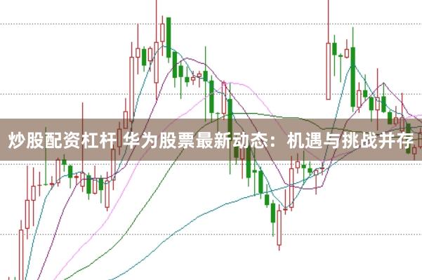 炒股配资杠杆 华为股票最新动态：机遇与挑战并存