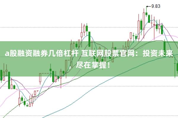 a股融资融券几倍杠杆 互联网股票官网：投资未来，尽在掌握！