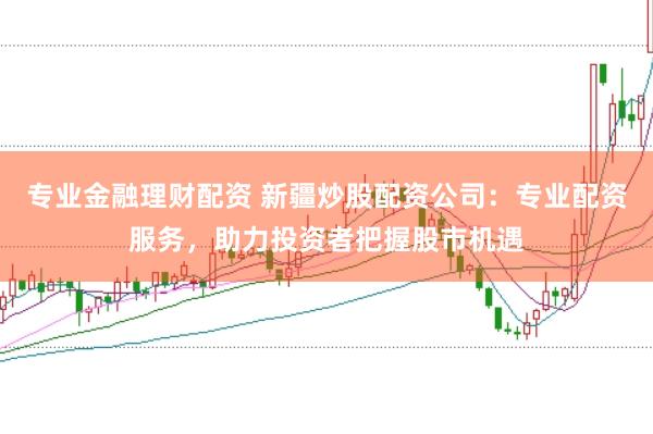 专业金融理财配资 新疆炒股配资公司：专业配资服务，助力投资者把握股市机遇