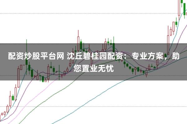 配资炒股平台网 沈丘碧桂园配资：专业方案，助您置业无忧