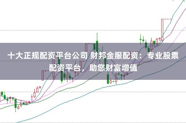 十大正规配资平台公司 财邦金服配资:专业股票配资平台,助您财富增值