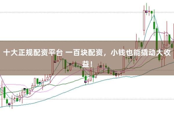 十大正规配资平台 一百块配资，小钱也能撬动大收益！