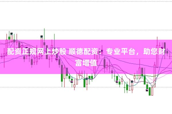 配资正规网上炒股 顺德配资：专业平台，助您财富增值