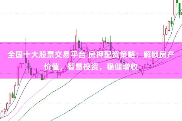 全国十大股票交易平台 房押配资策略：解锁房产价值，智慧投资，稳健增收