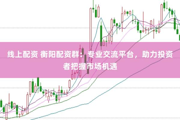 线上配资 衡阳配资群：专业交流平台，助力投资者把握市场机遇