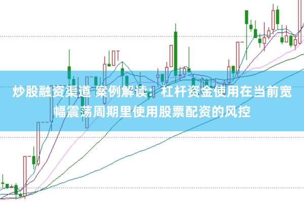 炒股融资渠道 案例解读：杠杆资金使用在当前宽幅震荡周期里使用股票配资的风控