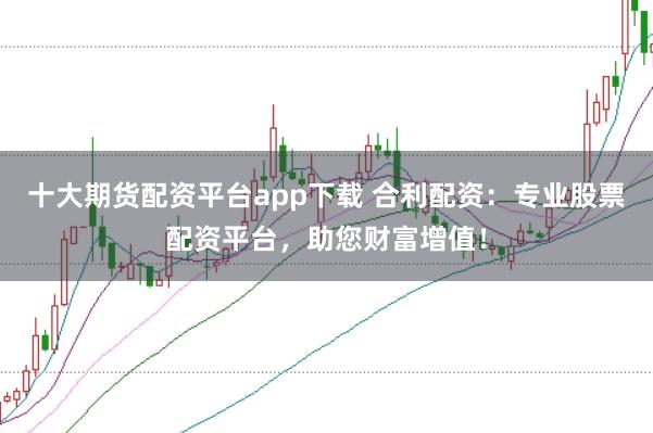 十大期货配资平台app下载 合利配资：专业股票配资平台，助您财富增值！