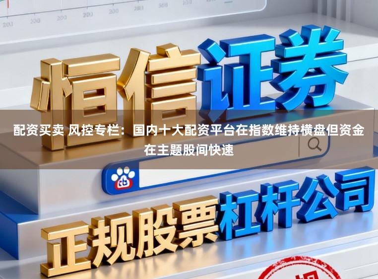 配资买卖 风控专栏：国内十大配资平台在指数维持横盘但资金在主题股间快速