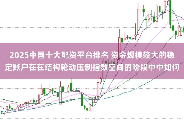 2025中国十大配资平台排名 资金规模较大的稳定账户在在结构轮动压制指数空间的阶段中中如何