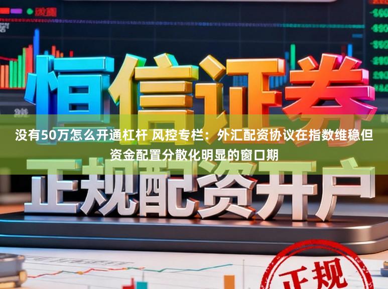 没有50万怎么开通杠杆 风控专栏：外汇配资协议在指数维稳但资金配置分散化明显的窗口期