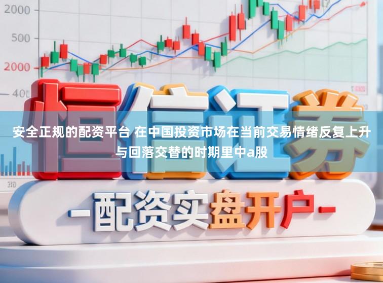 安全正规的配资平台 在中国投资市场在当前交易情绪反复上升与回落交替的时期里中a股