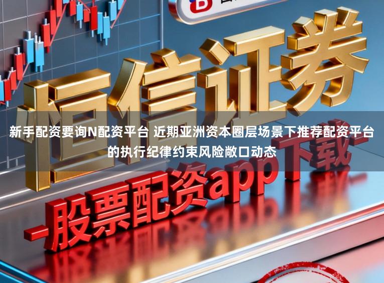 新手配资要询N配资平台 近期亚洲资本圈层场景下推荐配资平台的执行纪律约束风险敞口动态
