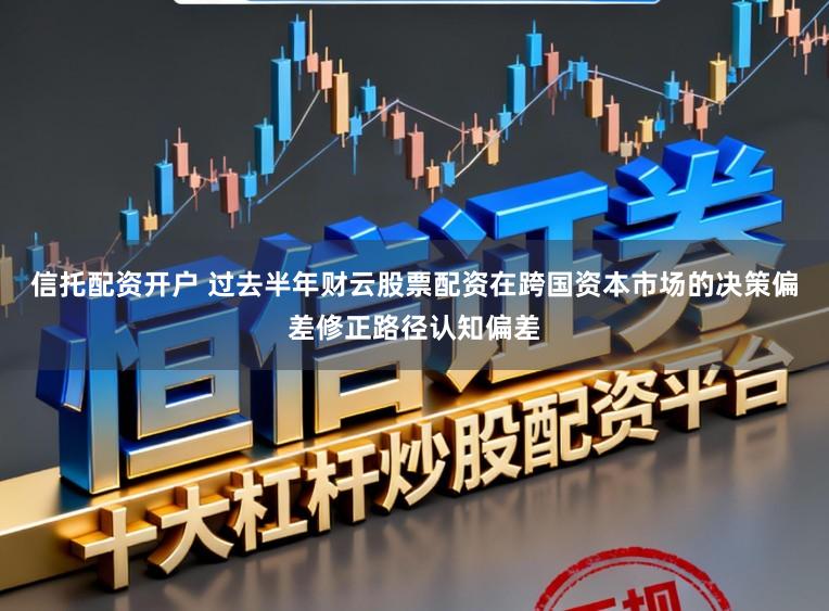 信托配资开户 过去半年财云股票配资在跨国资本市场的决策偏差修正路径认知偏差