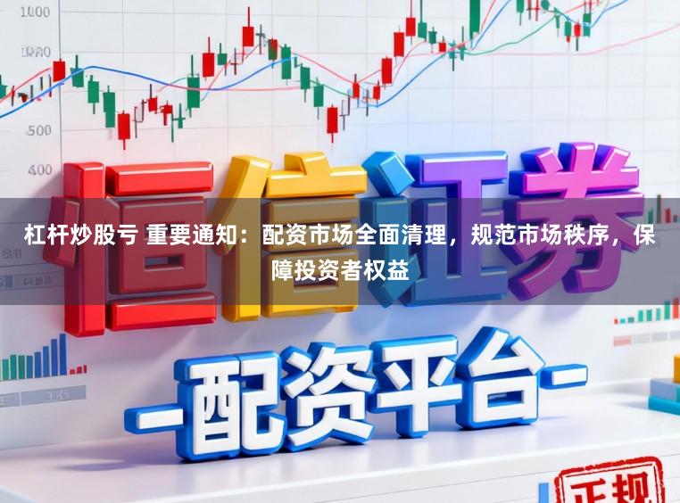 杠杆炒股亏 重要通知：配资市场全面清理，规范市场秩序，保障投资者权益