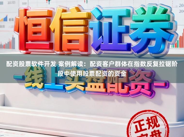 配资股票软件开发 案例解读：配资客户群体在指数反复拉锯阶段中使用股票配资的资金