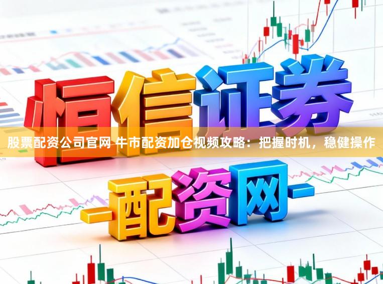 股票配资公司官网 牛市配资加仓视频攻略：把握时机，稳健操作