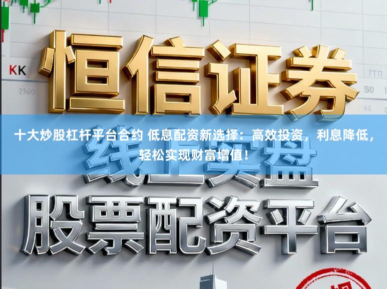 十大炒股杠杆平台合约 低息配资新选择：高效投资，利息降低，轻松实现财富增值！